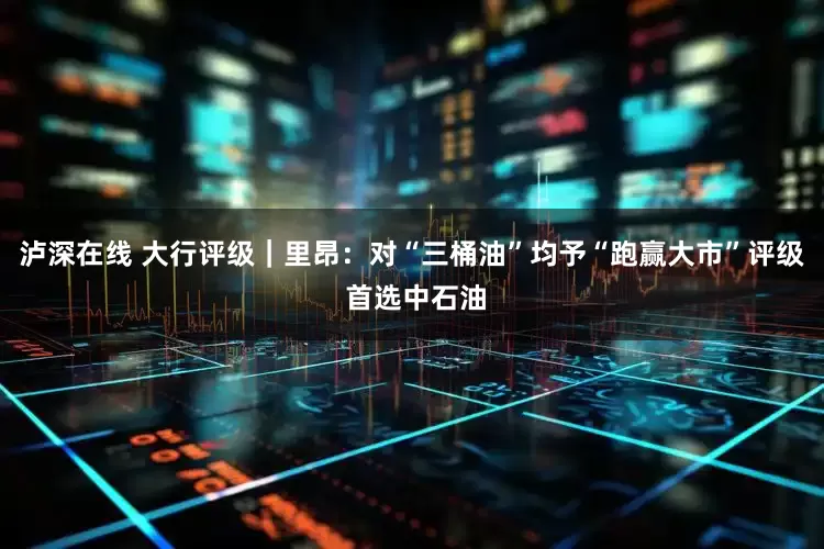 泸深在线 大行评级｜里昂：对“三桶油”均予“跑赢大市”评级 首选中石油