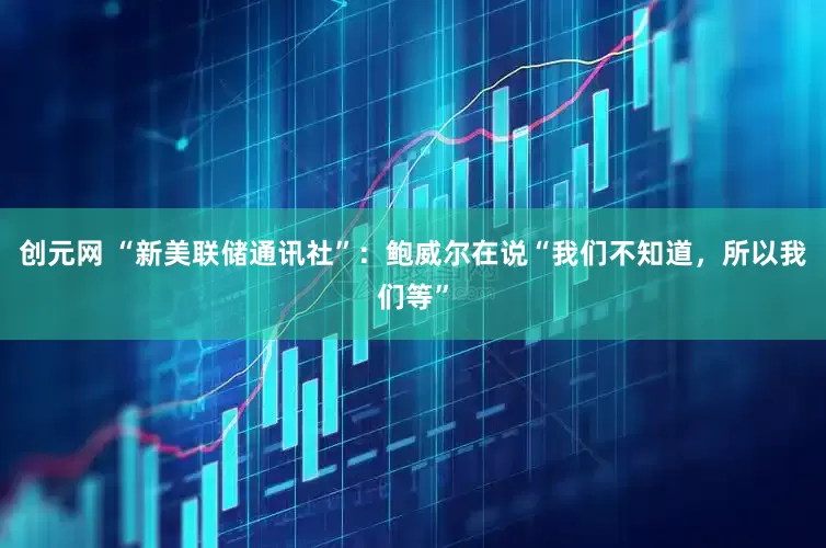 创元网 “新美联储通讯社”：鲍威尔在说“我们不知道，所以我们等”
