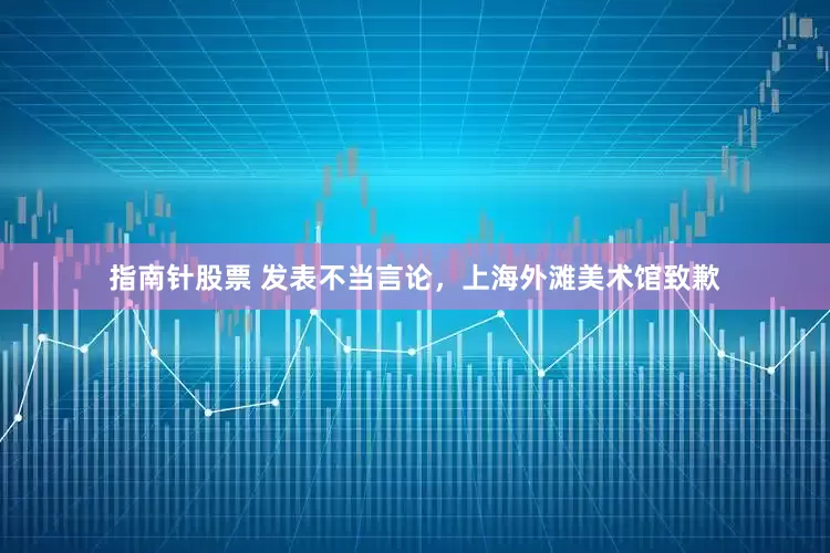 指南针股票 发表不当言论，上海外滩美术馆致歉