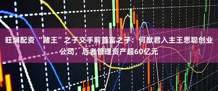 旺润配资 “赌王”之子交手前首富之子:何猷君入主王思聪创业公司,后者管理资产超60亿元