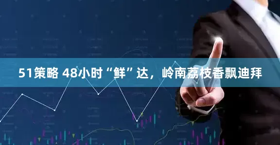 51策略 48小时“鲜”达，岭南荔枝香飘迪拜