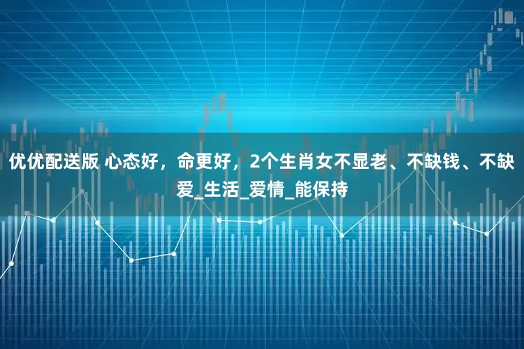 优优配送版 心态好，命更好，2个生肖女不显老、不缺钱、不缺爱_生活_爱情_能保持