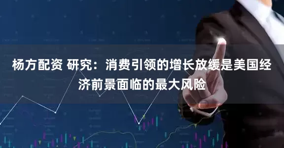 杨方配资 研究：消费引领的增长放缓是美国经济前景面临的最大风险