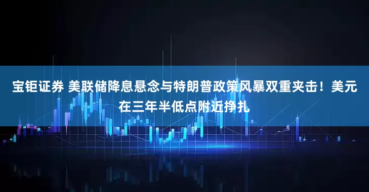 宝钜证券 美联储降息悬念与特朗普政策风暴双重夹击！美元在三年半低点附近挣扎