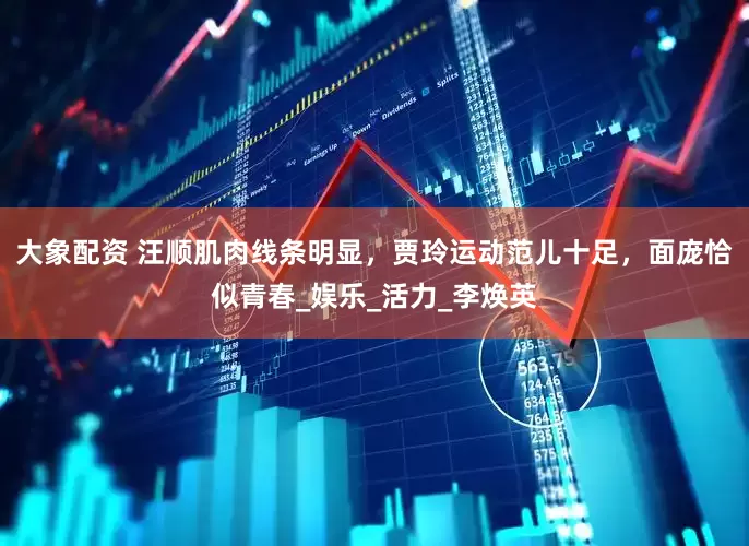 大象配资 汪顺肌肉线条明显，贾玲运动范儿十足，面庞恰似青春_娱乐_活力_李焕英