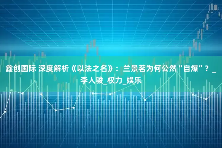 鑫创国际 深度解析《以法之名》：兰景茗为何公然“自爆”？_李人骏_权力_娱乐