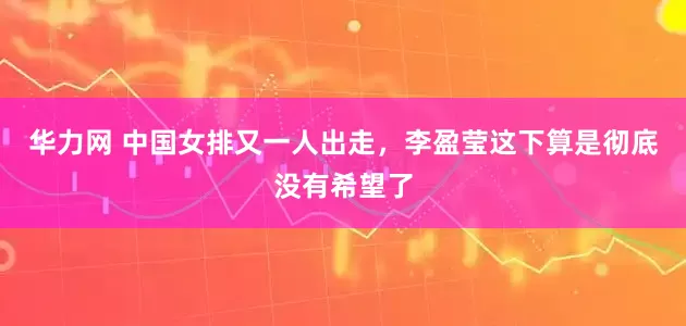华力网 中国女排又一人出走，李盈莹这下算是彻底没有希望了