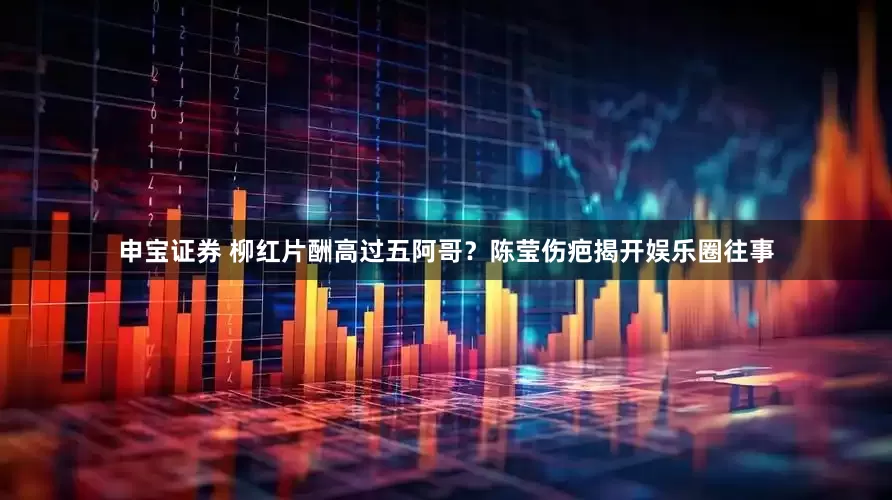 申宝证券 柳红片酬高过五阿哥？陈莹伤疤揭开娱乐圈往事
