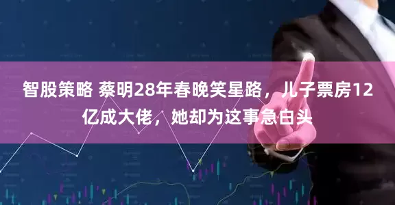 智股策略 蔡明28年春晚笑星路，儿子票房12亿成大佬，她却为这事急白头