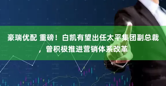豪瑞优配 重磅！白凯有望出任太平集团副总裁，曾积极推进营销体系改革