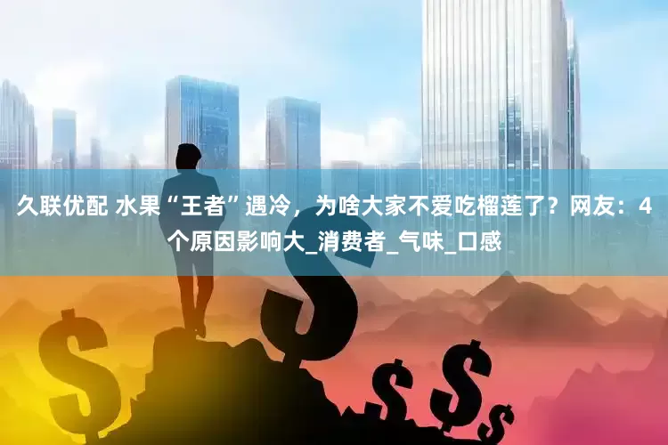 久联优配 水果“王者”遇冷，为啥大家不爱吃榴莲了？网友：4个原因影响大_消费者_气味_口感