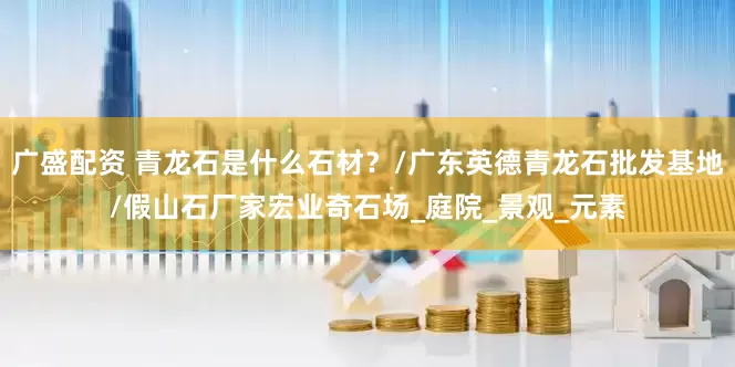 广盛配资 青龙石是什么石材？/广东英德青龙石批发基地/假山石厂家宏业奇石场_庭院_景观_元素