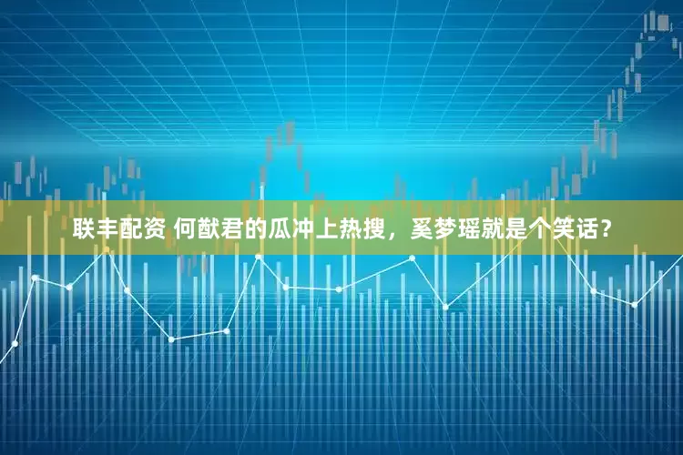 联丰配资 何猷君的瓜冲上热搜，奚梦瑶就是个笑话？