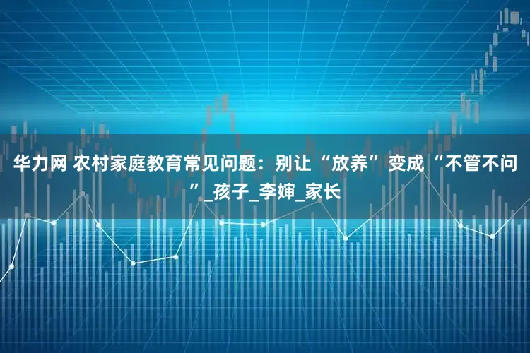 华力网 农村家庭教育常见问题：别让 “放养” 变成 “不管不问”_孩子_李婶_家长
