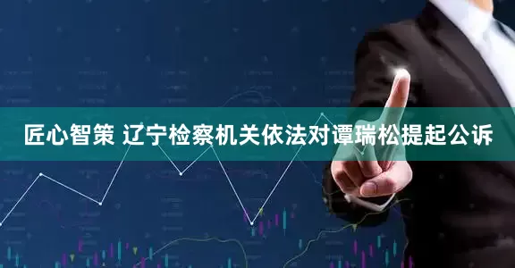 匠心智策 辽宁检察机关依法对谭瑞松提起公诉