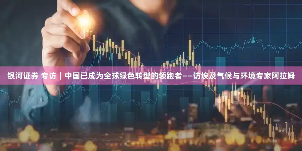 银河证券 专访｜中国已成为全球绿色转型的领跑者——访埃及气候与环境专家阿拉姆