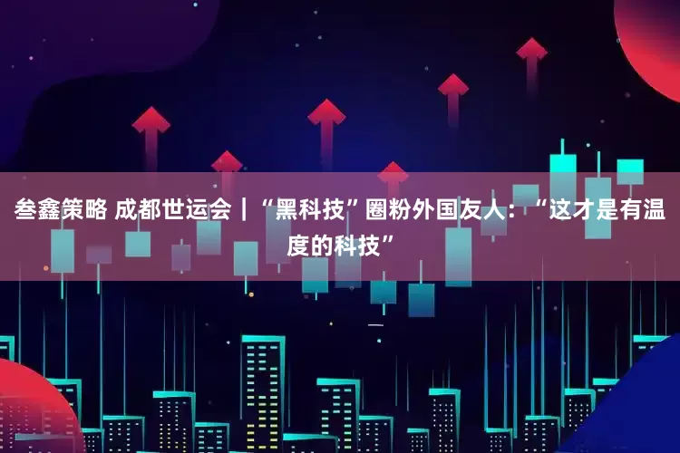 叁鑫策略 成都世运会｜“黑科技”圈粉外国友人：“这才是有温度的科技”