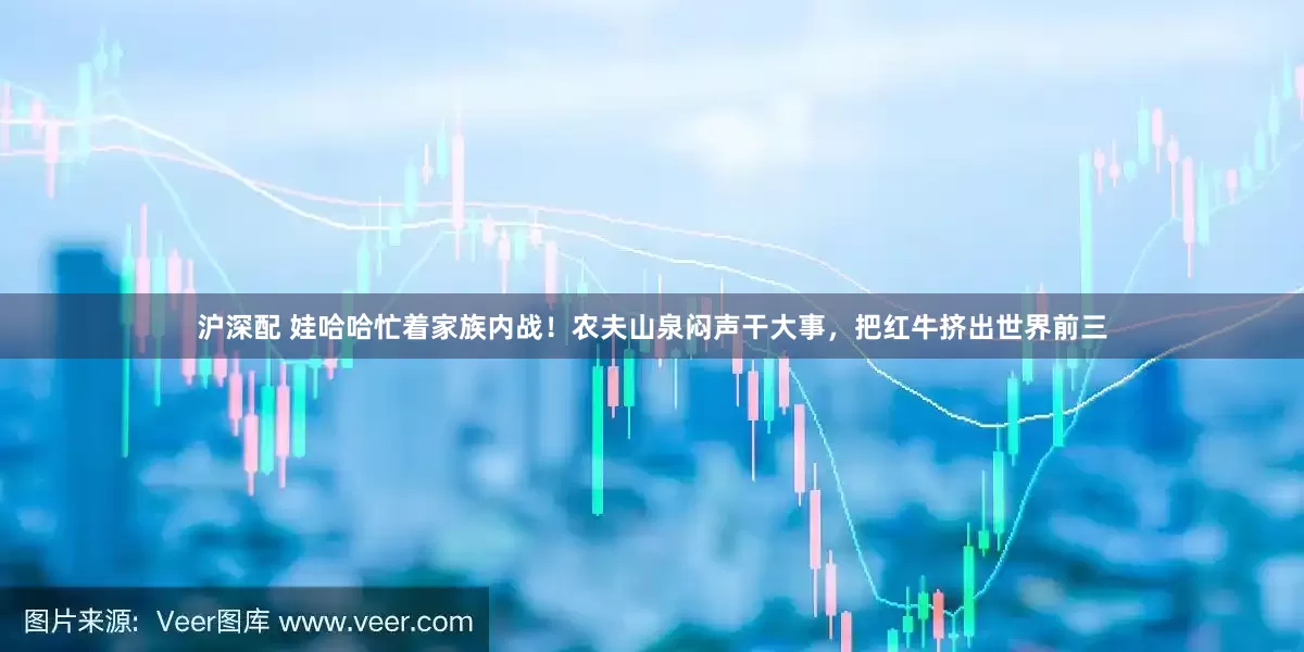 沪深配 娃哈哈忙着家族内战！农夫山泉闷声干大事，把红牛挤出世界前三