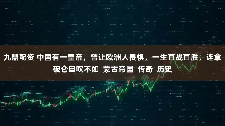 九鼎配资 中国有一皇帝，曾让欧洲人畏惧，一生百战百胜，连拿破仑自叹不如_蒙古帝国_传奇_历史