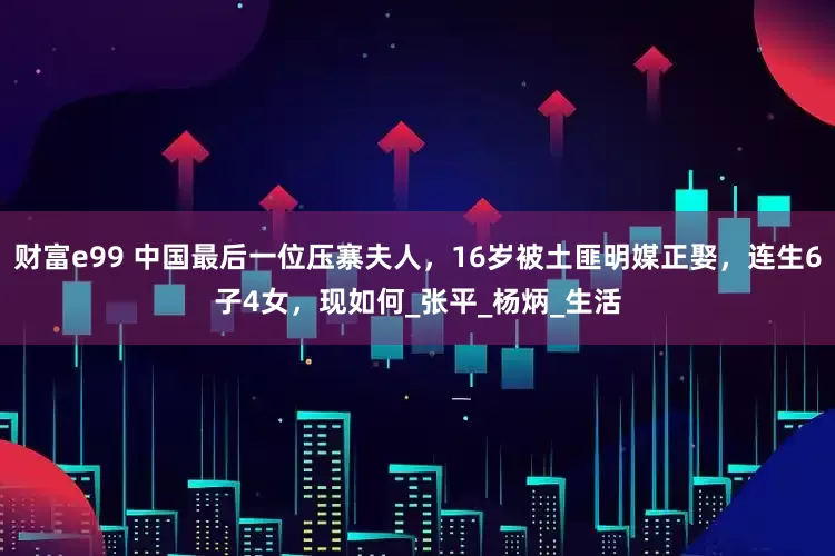财富e99 中国最后一位压寨夫人，16岁被土匪明媒正娶，连生6子4女，现如何_张平_杨炳_生活
