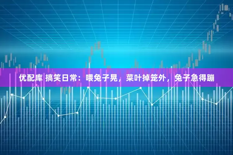 优配库 搞笑日常：喂兔子晃，菜叶掉笼外，兔子急得蹦