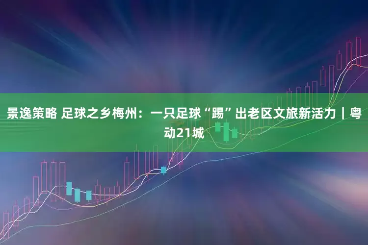 景逸策略 足球之乡梅州：一只足球“踢”出老区文旅新活力｜粤动21城