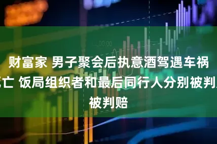 财富家 男子聚会后执意酒驾遇车祸死亡 饭局组织者和最后同行人分别被判赔