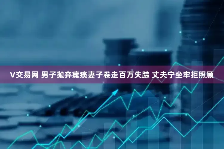 V交易网 男子抛弃瘫痪妻子卷走百万失踪 丈夫宁坐牢拒照顾