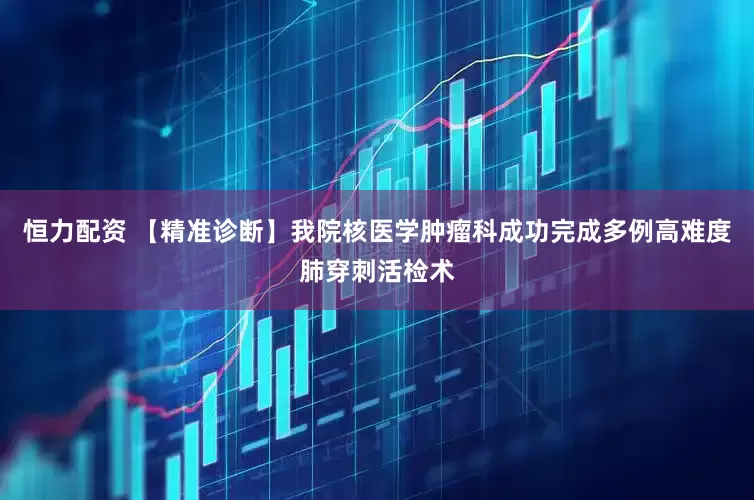 恒力配资 【精准诊断】我院核医学肿瘤科成功完成多例高难度肺穿刺活检术