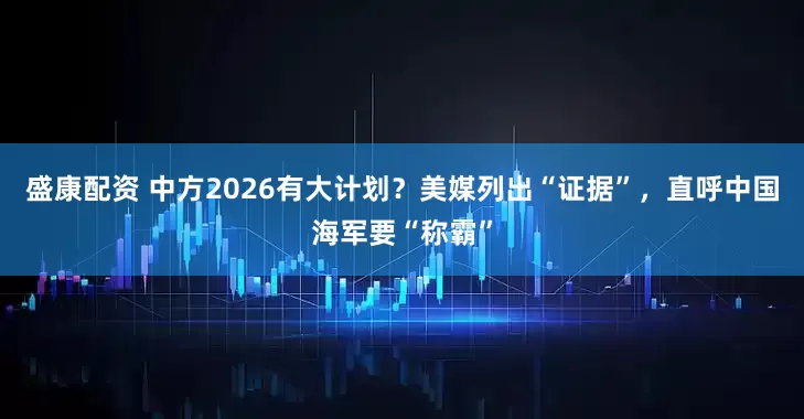 盛康配资 中方2026有大计划？美媒列出“证据”，直呼中国海军要“称霸”