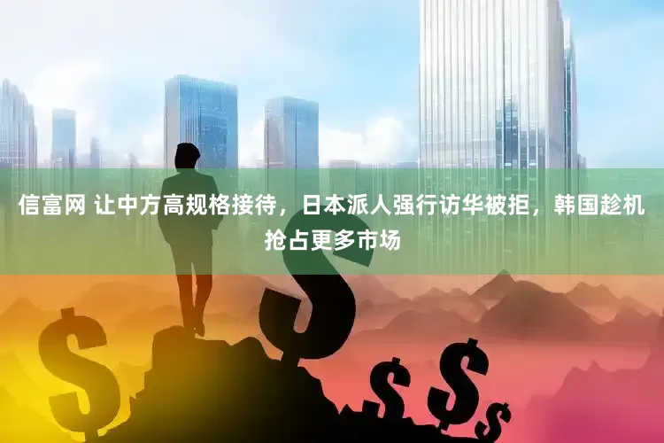 信富网 让中方高规格接待,日本派人强行访华被拒,韩国趁机抢占更多市场