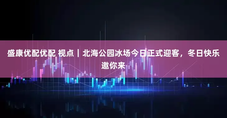 盛康优配优配 视点｜北海公园冰场今日正式迎客，冬日快乐邀你来