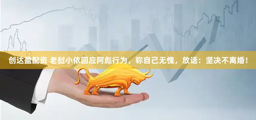 创达盈配资 老挝小依回应阿彪行为，称自己无愧，放话：坚决不离婚！