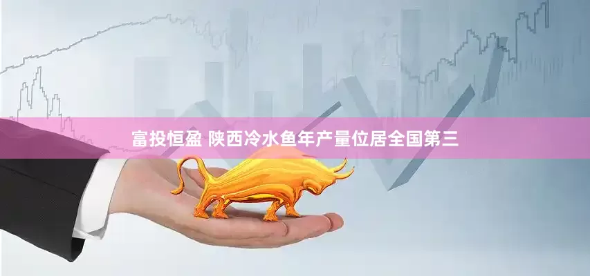 富投恒盈 陕西冷水鱼年产量位居全国第三