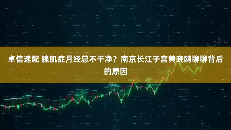 卓信速配 腺肌症月经总不干净？南京长江子宫黄晓鸥聊聊背后的原因