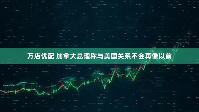 万店优配 加拿大总理称与美国关系不会再像以前