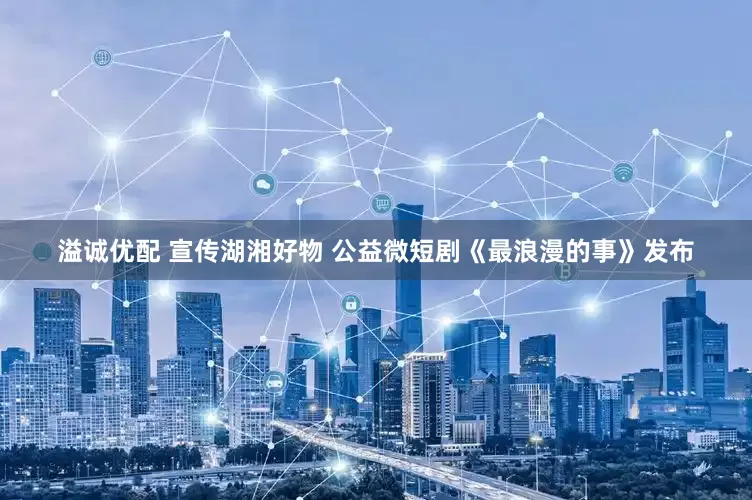 溢诚优配 宣传湖湘好物 公益微短剧《最浪漫的事》发布