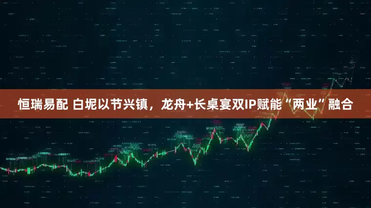恒瑞易配 白坭以节兴镇,龙舟+长桌宴双IP赋能“两业”融合