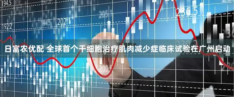 日富农优配 全球首个干细胞治疗肌肉减少症临床试验在广州启动
