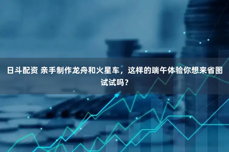 日斗配资 亲手制作龙舟和火星车，这样的端午体验你想来省图试试吗？